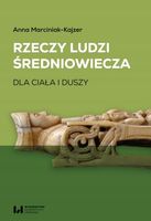 Rzeczy ludzi średniowiecza. Dla ciała i duszy Anna Marciniak-Kajzer